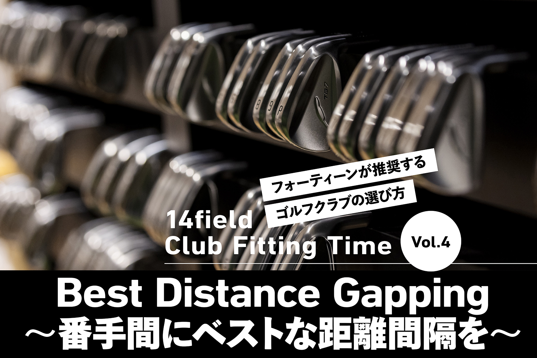 14field Club Fitting Time
Vol.4
Best Distance Gapping
〜番手間にベストな距離間隔を〜
