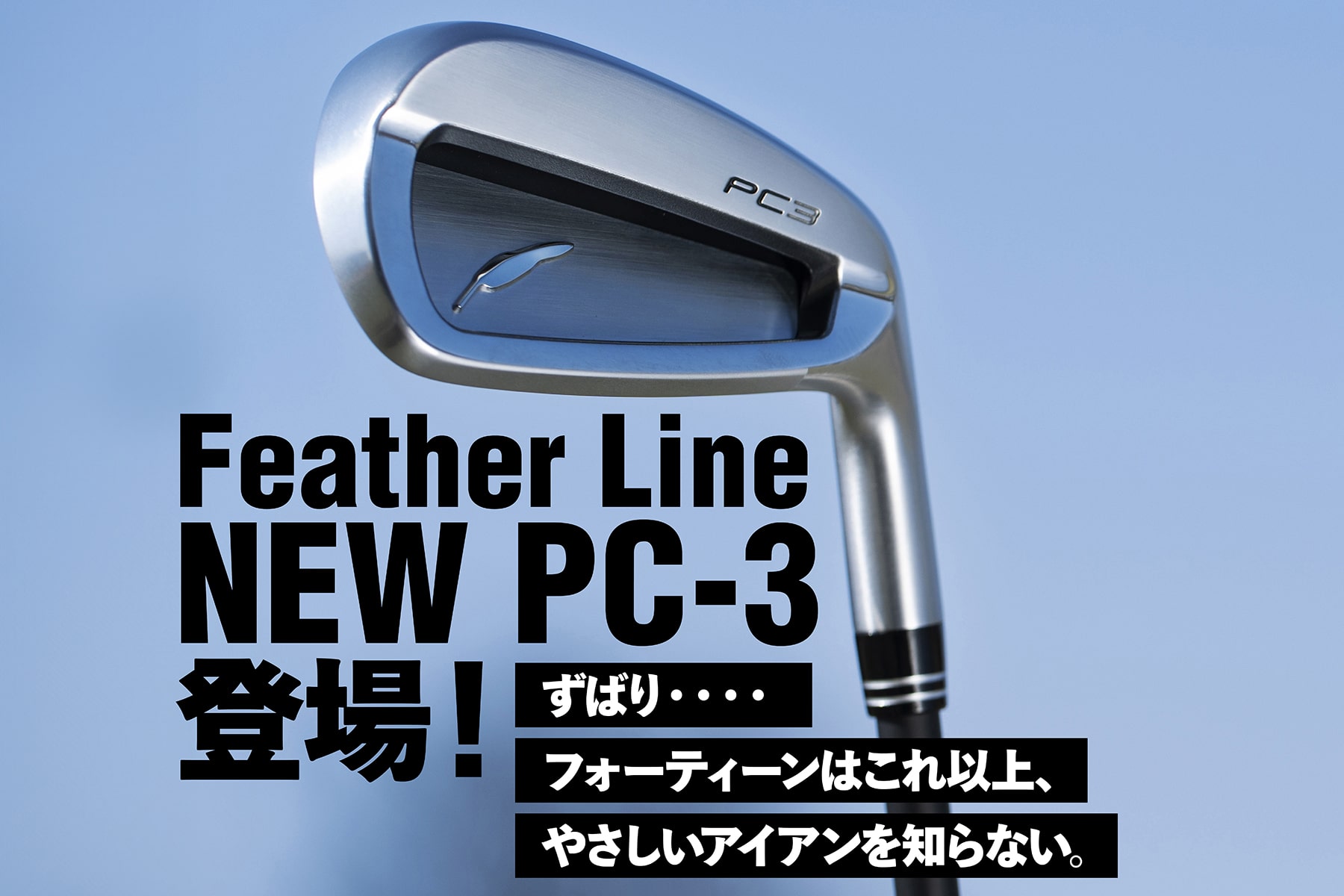 Feather Line
NEW PC-3登場！

ずばり・・・・
フォーティーンはこれ以上、
やさしいアイアンを知らない。