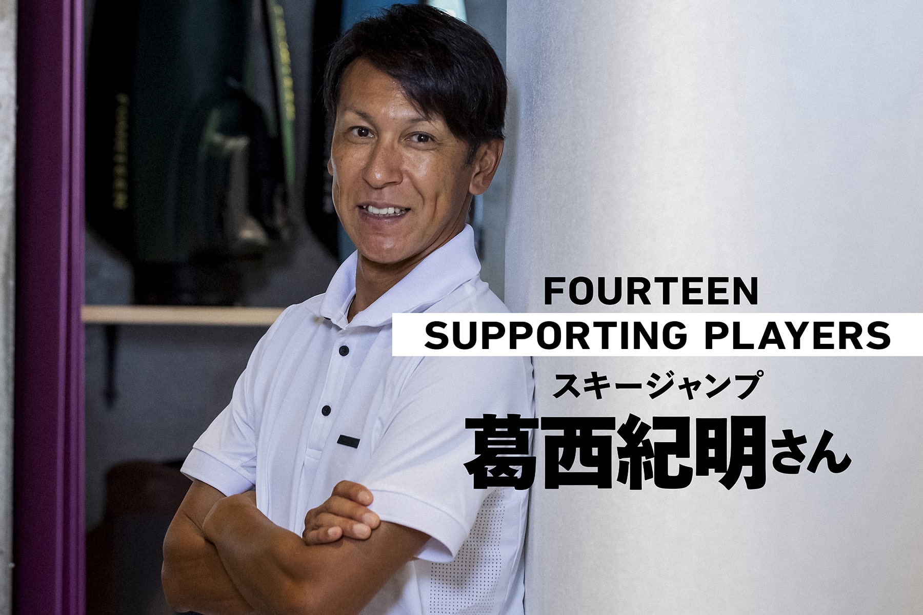 FOURTEEN
SUPPORTING PLAYERS
スキージャンプ
葛西紀明さん