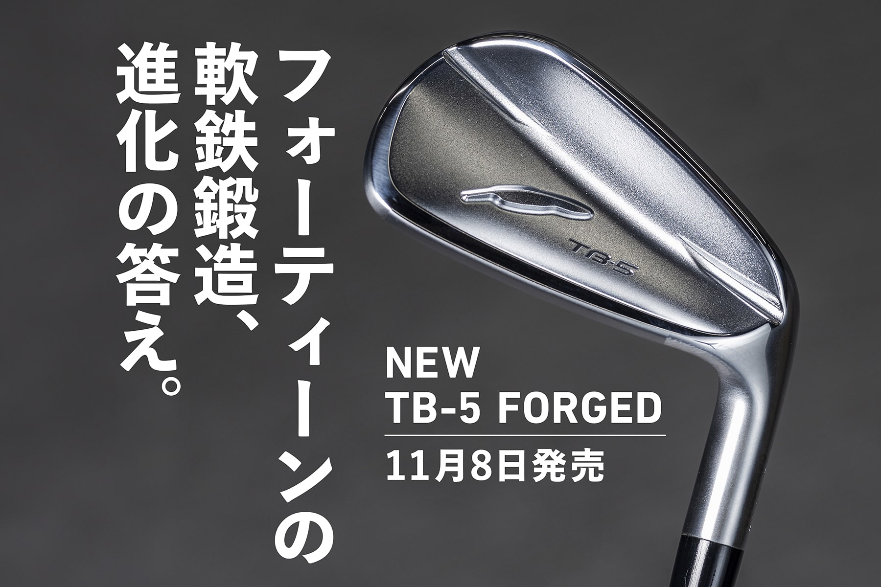 フォーティーンの
軟鉄鍛造、進化の答え。
NEW TB-5 FORGED
11月8日発売